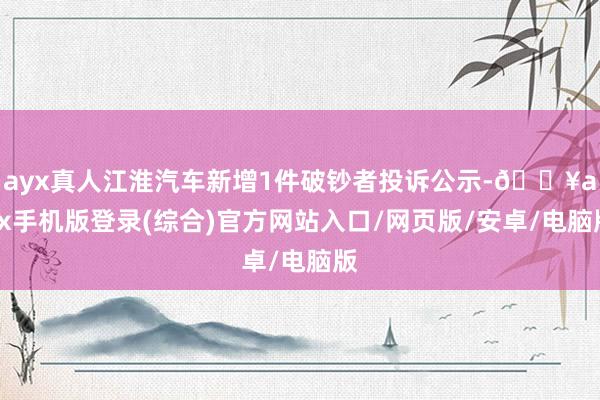 ayx真人江淮汽车新增1件破钞者投诉公示-🔥ayx手机版登录(综合)官方网站入口/网页版/安卓/电脑版