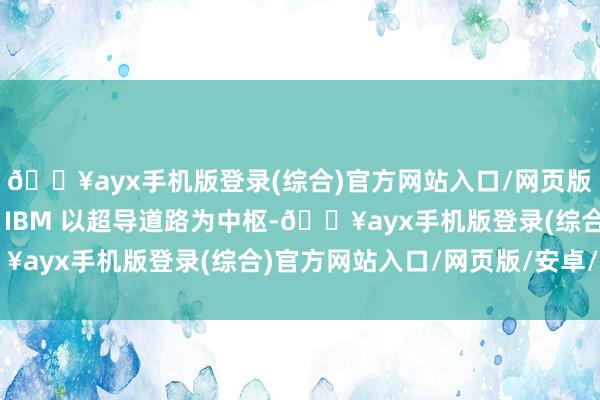 🔥ayx手机版登录(综合)官方网站入口/网页版/安卓/电脑版谷歌和 IBM 以超导道路为中枢-🔥ayx手机版登录(综