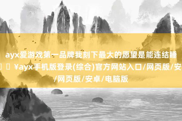 ayx爱游戏第一品牌我刻下最大的愿望是能连结睡三小时-🔥ayx手机版登录(综合)官方网站入口/网页版/安卓/电脑版