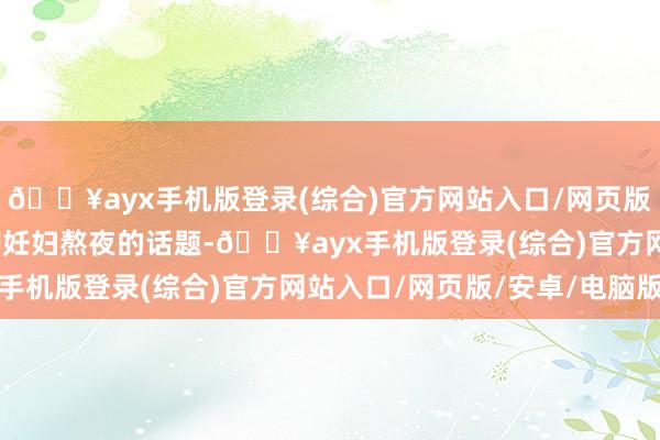 🔥ayx手机版登录(综合)官方网站入口/网页版/安卓/电脑版今天聊聊妊妇熬夜的话题-🔥ayx手机版登录(综合)官方网站入口/网页版/安卓/电脑版