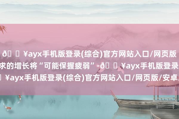 🔥ayx手机版登录(综合)官方网站入口/网页版/安卓/电脑版制品油需求的增长将“可能保握疲弱”-🔥ayx手机版登录(综合)官方网站入口/网页版/安卓/电脑版