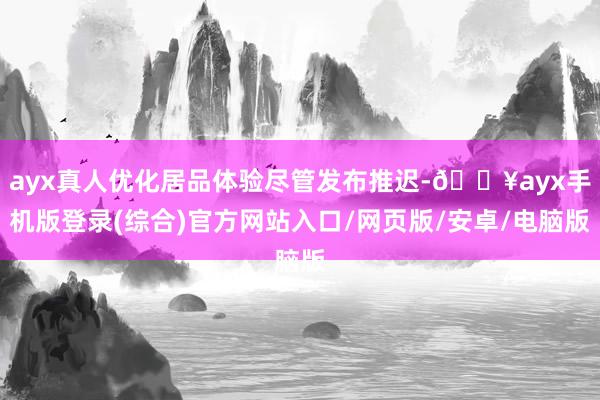 ayx真人优化居品体验尽管发布推迟-🔥ayx手机版登录(综合)官方网站入口/网页版/安卓/电脑版