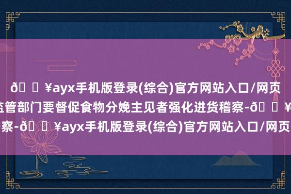 🔥ayx手机版登录(综合)官方网站入口/网页版/安卓/电脑版阛阓监管部门要督促食物分娩主见者强化进货稽察-🔥ayx手机版登录(综合)官方网站入口/网页版/安卓/电脑版