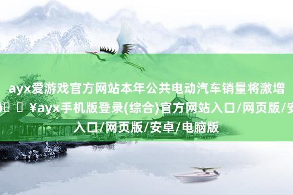 ayx爱游戏官方网站本年公共电动汽车销量将激增进步30%-🔥ayx手机版登录(综合)官方网站入口/网页版/安卓/电脑版