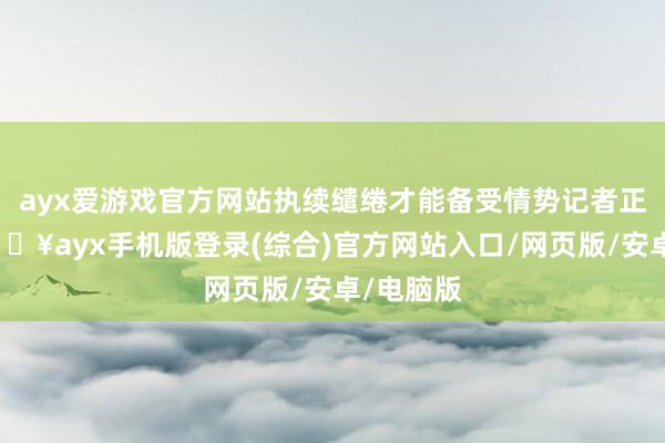 ayx爱游戏官方网站执续缱绻才能备受情势记者正经到-🔥ayx手机版登录(综合)官方网站入口/网页版/安卓/电脑版