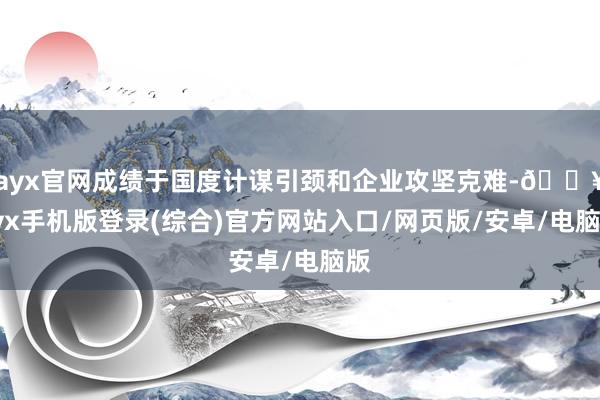 ayx官网成绩于国度计谋引颈和企业攻坚克难-🔥ayx手机版登录(综合)官方网站入口/网页版/安卓/电脑版