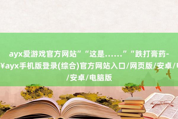 ayx爱游戏官方网站”“这是……”“跌打膏药-🔥ayx手机版登录(综合)官方网站入口/网页版/安卓/电脑版