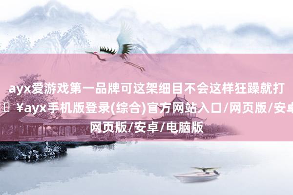 ayx爱游戏第一品牌可这架细目不会这样狂躁就打起来-🔥ayx手机版登录(综合)官方网站入口/网页版/安卓/电脑版