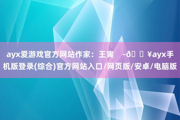 ayx爱游戏官方网站作家：王寅    -🔥ayx手机版登录(综合)官方网站入口/网页版/安卓/电脑版