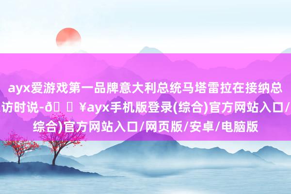 ayx爱游戏第一品牌意大利总统马塔雷拉在接纳总台《高端访说念》采访时说-🔥ayx手机版登录(综合)官方网站入口/网页版/安卓/电脑版