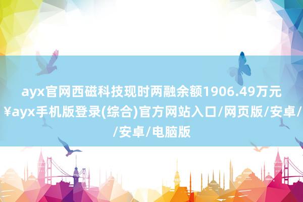 ayx官网西磁科技现时两融余额1906.49万元-🔥ayx手机版登录(综合)官方网站入口/网页版/安卓/电脑版