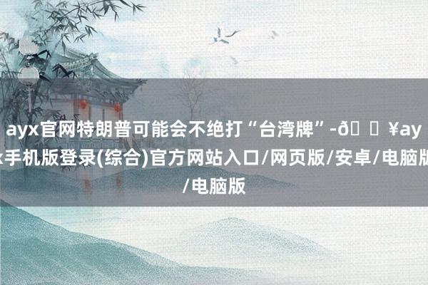 ayx官网特朗普可能会不绝打“台湾牌”-🔥ayx手机版登录(综合)官方网站入口/网页版/安卓/电脑版