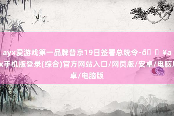 ayx爱游戏第一品牌普京19日签署总统令-🔥ayx手机版登录(综合)官方网站入口/网页版/安卓/电脑版