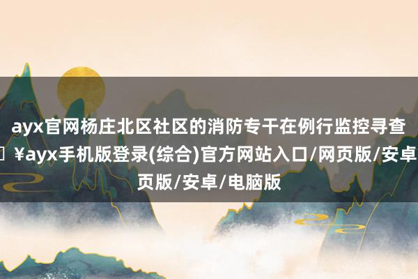ayx官网杨庄北区社区的消防专干在例行监控寻查时-🔥ayx手机版登录(综合)官方网站入口/网页版/安卓/电脑版