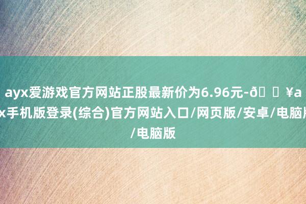 ayx爱游戏官方网站正股最新价为6.96元-🔥ayx手机版登录(综合)官方网站入口/网页版/安卓/电脑版