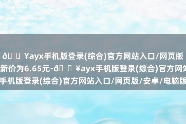 🔥ayx手机版登录(综合)官方网站入口/网页版/安卓/电脑版正股最新价为6.65元-🔥ayx手机版登录(综合)官方网站入口/网页版/安卓/电脑版