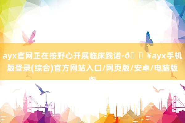 ayx官网正在按野心开展临床践诺-🔥ayx手机版登录(综合)官方网站入口/网页版/安卓/电脑版