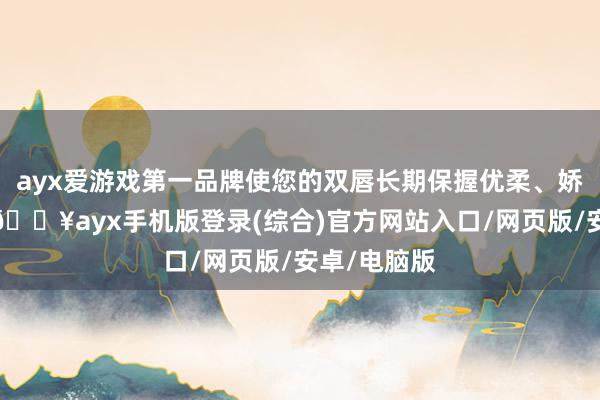 ayx爱游戏第一品牌使您的双唇长期保握优柔、娇嫩的气象-🔥ayx手机版登录(综合)官方网站入口/网页版/安卓/电脑版