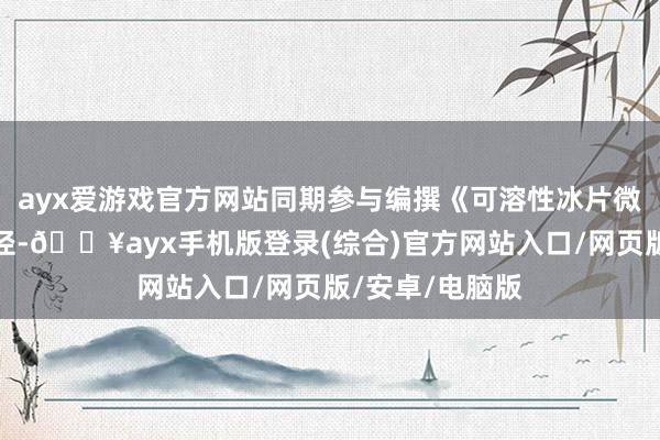ayx爱游戏官方网站同期参与编撰《可溶性冰片微晶贴》团体门径-🔥ayx手机版登录(综合)官方网站入口/网页版/安卓/电脑版
