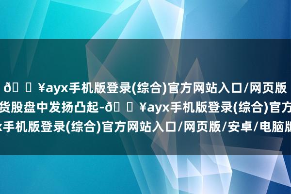 🔥ayx手机版登录(综合)官方网站入口/网页版/安卓/电脑版广东土产货股盘中发扬凸起-🔥ayx手机版登录(综合)官方