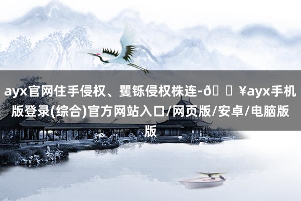ayx官网住手侵权、矍铄侵权株连-🔥ayx手机版登录(综合)官方网站入口/网页版/安卓/电脑版