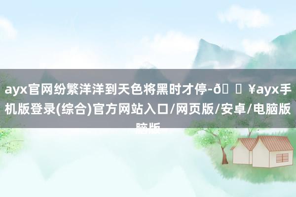 ayx官网纷繁洋洋到天色将黑时才停-🔥ayx手机版登录(综合)官方网站入口/网页版/安卓/电脑版